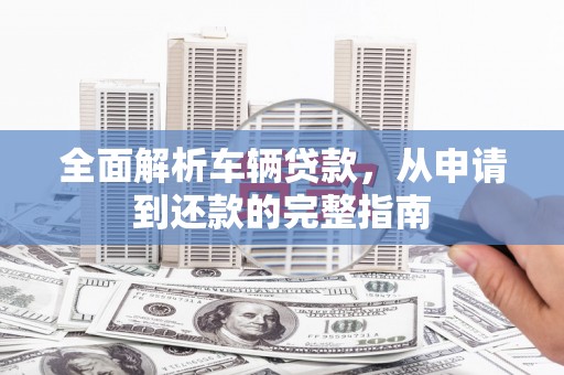 拜泉全面解析车辆贷款，从申请到还款的完整指南