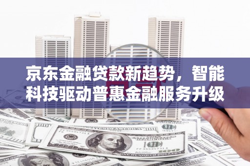 拜泉京东金融贷款新趋势，智能科技驱动普惠金融服务升级